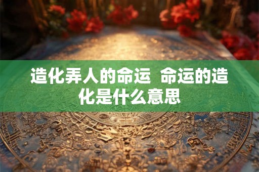造化弄人的命运 命运的造化是什么意思 造化弄人的命运 命运的造化是什么意思