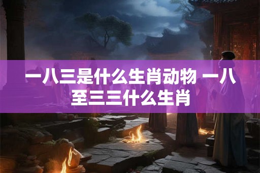 一八三是什么生肖动物 一八至三三什么生肖 一八三是什么生肖动物 一八至三三什么生肖