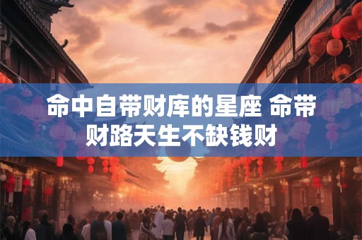 命中自带财库的星座 命带财路天生不缺钱财