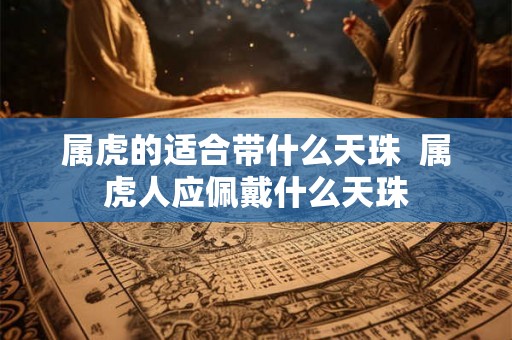 属虎的适合带什么天珠 属虎人应佩戴什么天珠 属虎的适合带什么天珠 属虎人应佩戴什么天珠