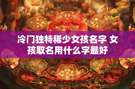 冷门独特稀少女孩名字 女孩取名用什么字最好