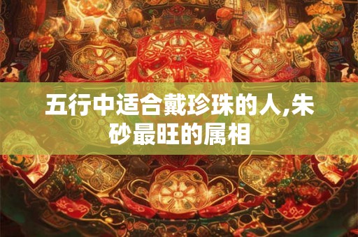 五行中适合戴珍珠的人,朱砂最旺的属相 五行中适合戴珍珠的人,朱砂最旺的属相