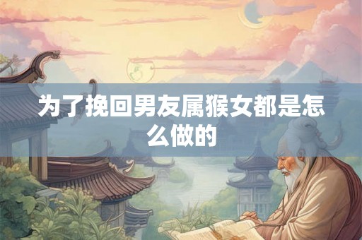 为了挽回男友属猴女都是怎么做的