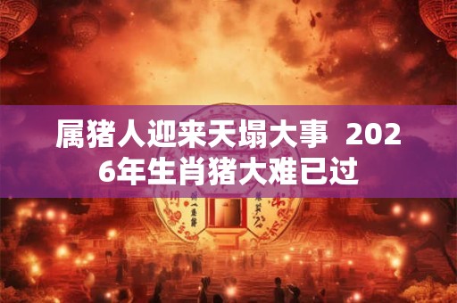 属猪人迎来天塌大事  2026年生肖猪大难已过