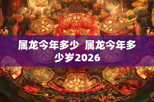 属龙今年多少 属龙今年多少岁2026 属龙今年多少 属龙今年多少岁2026