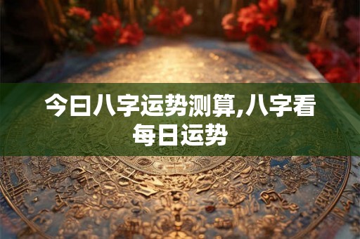 今曰八字运势测算,八字看每日运势 今曰八字运势测算,八字看每日运势