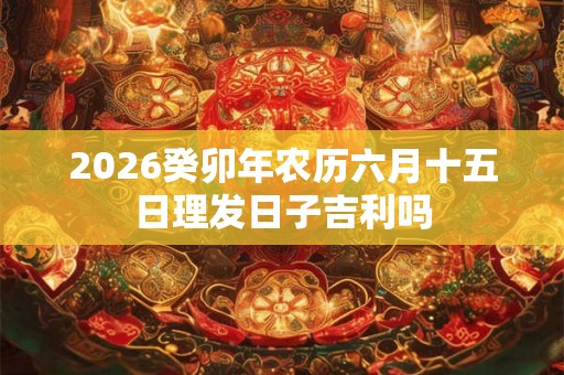 2026癸卯年农历六月十五日理发日子吉利吗 2026癸卯年农历六月十五日理发日子吉利吗