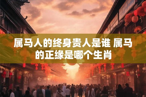 属马人的终身贵人是谁 属马的正缘是哪个生肖
