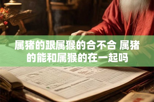 属猪的跟属猴的合不合 属猪的能和属猴的在一起吗 属猪的跟属猴的合不合 属猪的能和属猴的在一起吗