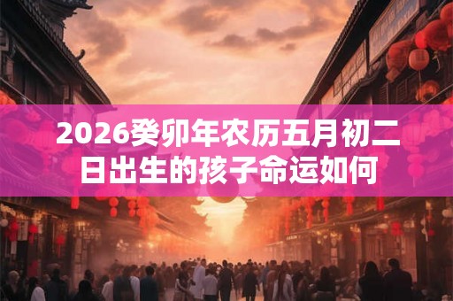 2026癸卯年农历五月初二日出生的孩子命运如何