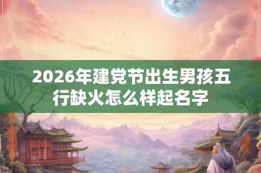 2026年建党节出生男孩五行缺火怎么样起名字 2026年建党节出生男孩五行缺火怎么样起名字