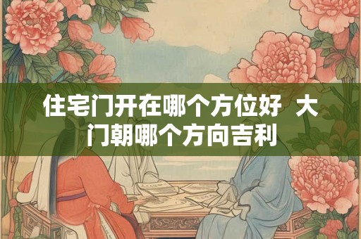 住宅门开在哪个方位好 大门朝哪个方向吉利 住宅门开在哪个方位好 大门朝哪个方向吉利