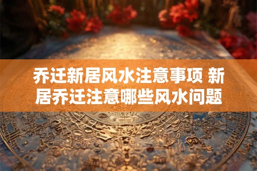 乔迁新居风水注意事项 新居乔迁注意哪些风水问题