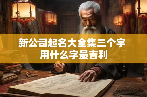 新公司起名大全集三个字 用什么字最吉利