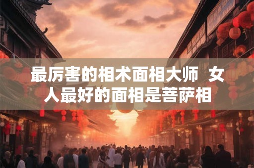 最厉害的相术面相大师 女人最好的面相是菩萨相 最厉害的相术面相大师 女人最好的面相是菩萨相