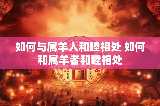 如何与属羊人和睦相处 如何和属羊者和睦相处