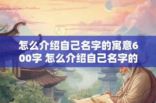 怎么介绍自己名字的寓意600字 怎么介绍自己名字的寓意600字以上 怎么介绍自己名字的寓意600字 怎么介绍自己名字的寓意600字以上