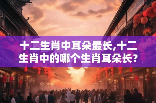 十二生肖中耳朵最长,十二生肖中的哪个生肖耳朵长？