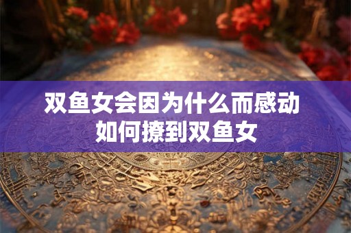 双鱼女会因为什么而感动 如何撩到双鱼女