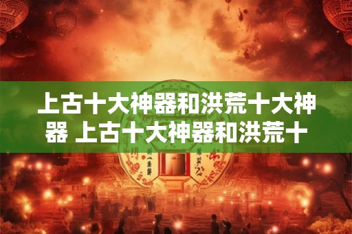 上古十大神器和洪荒十大神器 上古十大神器和洪荒十大神器有哪些区别和联系