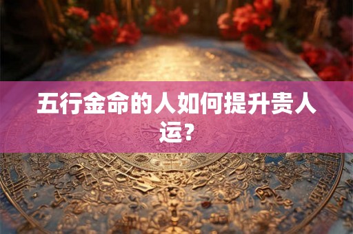 五行金命的人如何提升贵人运？