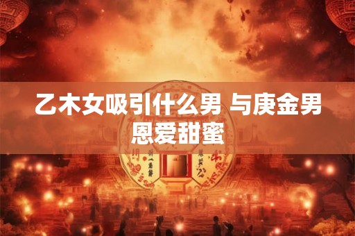 乙木女吸引什么男 与庚金男恩爱甜蜜