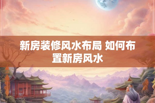 新房装修风水布局 如何布置新房风水 新房装修风水布局 如何布置新房风水