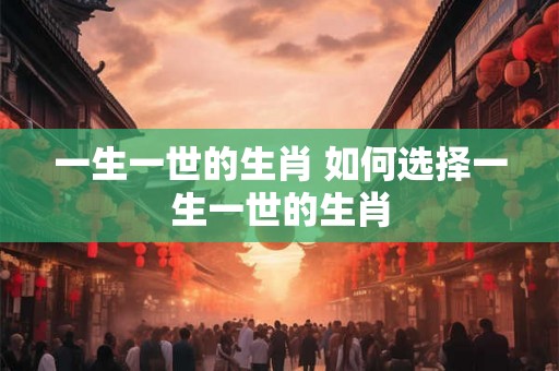 一生一世的生肖 如何选择一生一世的生肖 一生一世的生肖 如何选择一生一世的生肖