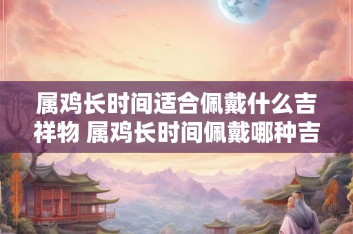 属鸡长时间适合佩戴什么吉祥物 属鸡长时间佩戴哪种吉祥物好