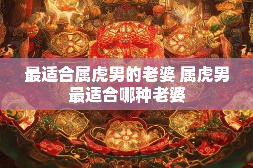 最适合属虎男的老婆 属虎男最适合哪种老婆