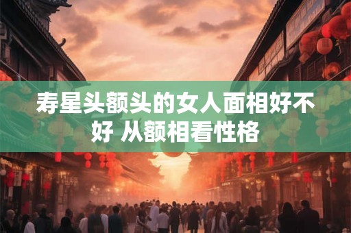 寿星头额头的女人面相好不好 从额相看性格 寿星头额头的女人面相好不好 从额相看性格