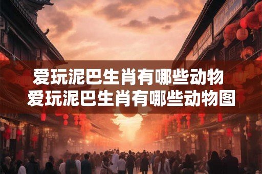 爱玩泥巴生肖有哪些动物 爱玩泥巴生肖有哪些动物图片 爱玩泥巴生肖有哪些动物 爱玩泥巴生肖有哪些动物图片