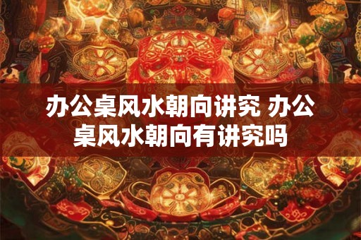 办公桌风水朝向讲究 办公桌风水朝向有讲究吗