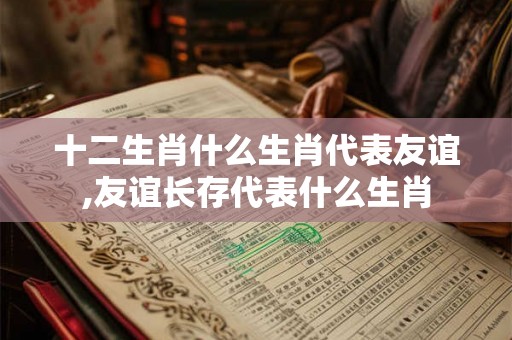 十二生肖什么生肖代表友谊,友谊长存代表什么生肖 十二生肖什么生肖代表友谊,友谊长存代表什么生肖