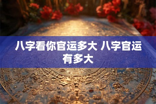 八字看你官运多大 八字官运有多大