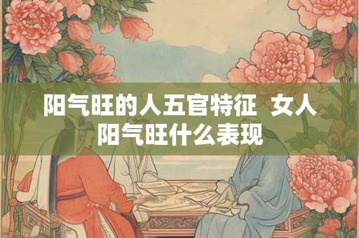 阳气旺的人五官特征  女人阳气旺什么表现