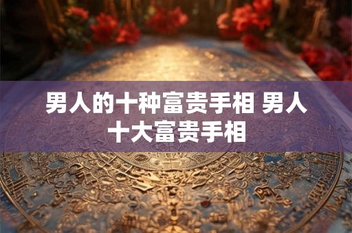 男人的十种富贵手相 男人十大富贵手相 男人的十种富贵手相 男人十大富贵手相