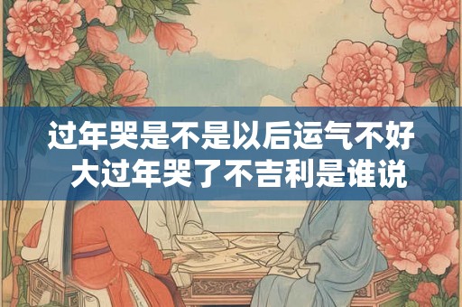 过年哭是不是以后运气不好  大过年哭了不吉利是谁说的