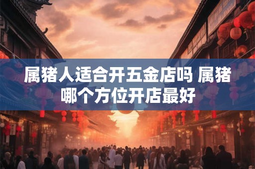 属猪人适合开五金店吗 属猪哪个方位开店最好