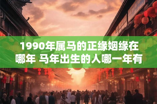 1990年属马的正缘姻缘在哪年 马年出生的人哪一年有桃花运 1990年属马的正缘姻缘在哪年 马年出生的人哪一年有桃花运