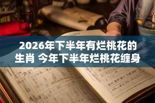 2026年下半年有烂桃花的生肖 今年下半年烂桃花缠身的属相 2026年下半年有烂桃花的生肖 今年下半年烂桃花缠身的属相