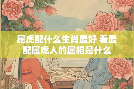 属虎配什么生肖最好 看最配属虎人的属相是什么