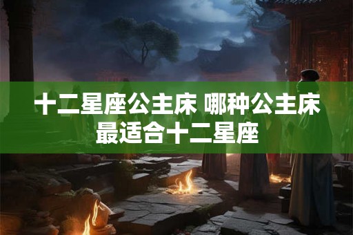 十二星座公主床 哪种公主床最适合十二星座
