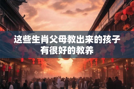 这些生肖父母教出来的孩子有很好的教养