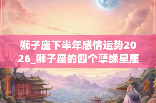狮子座下半年感情运势2026_狮子座的四个孽缘星座