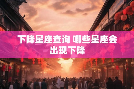 下降星座查询 哪些星座会出现下降 下降星座查询 哪些星座会出现下降