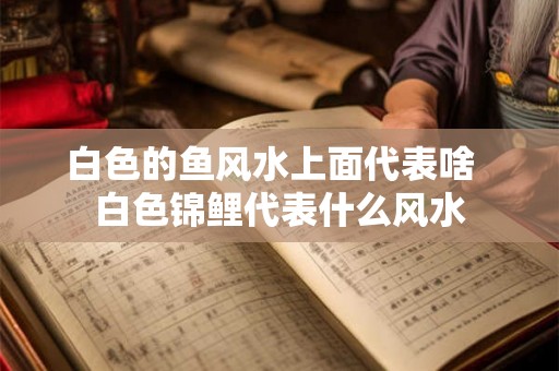 白色的鱼风水上面代表啥  白色锦鲤代表什么风水