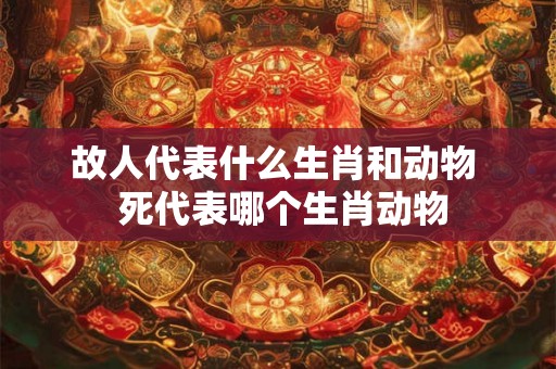 故人代表什么生肖和动物  死代表哪个生肖动物