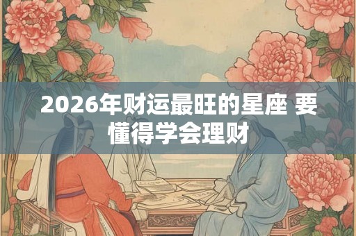 2026年财运最旺的星座 要懂得学会理财