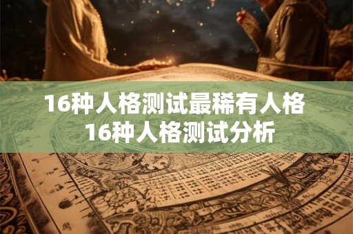 16种人格测试最稀有人格 16种人格测试分析 16种人格测试最稀有人格 16种人格测试分析
